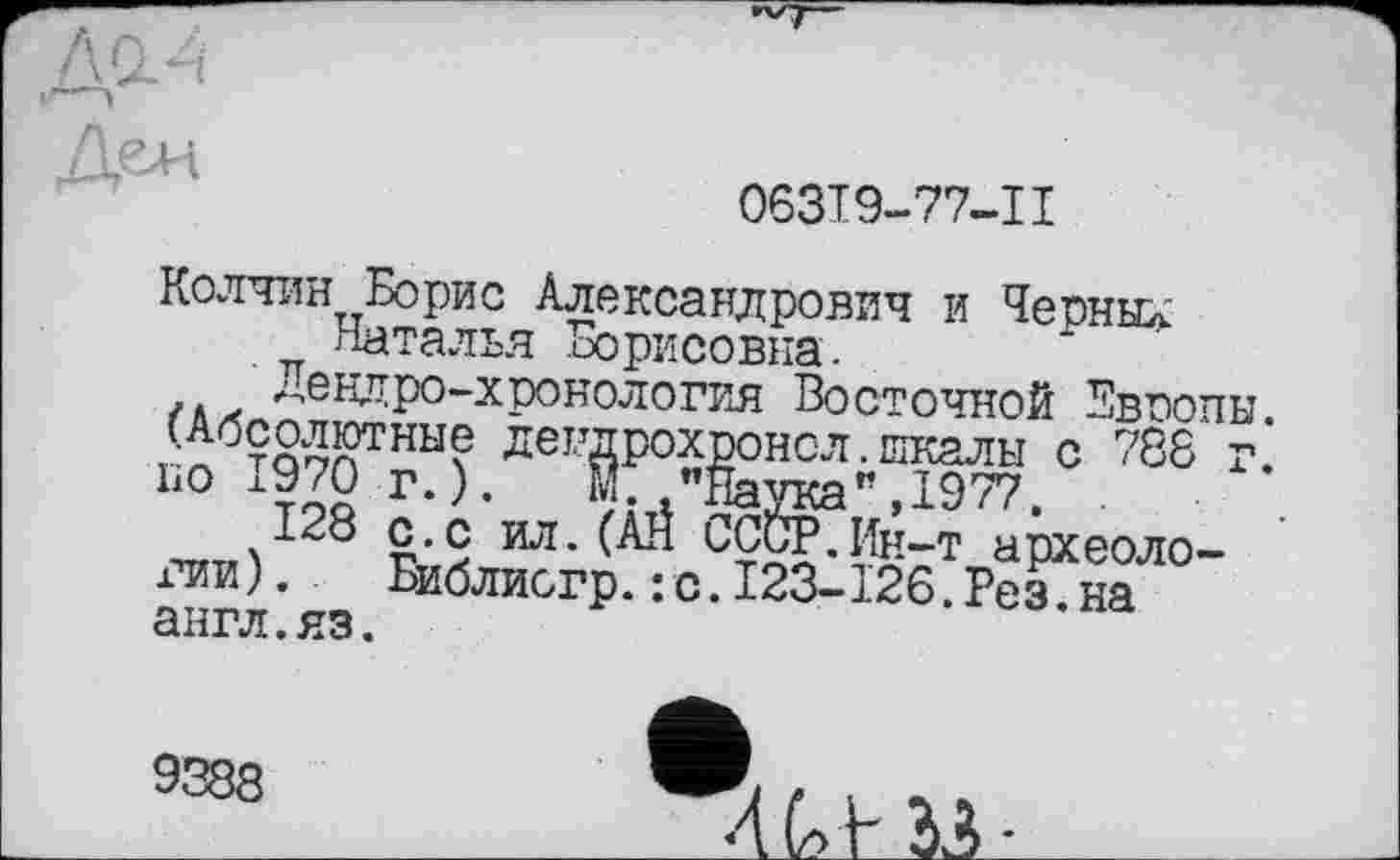 ﻿063I9-77-II
Колчин Борис Александрович и Черные Наталья Борисовна.
Дендро-хронология Восточной Европы. (Абсолютные дендрохронсл.шкалы с 788 г. по 1970 г.). М. "Наука",1977. .
128 с.с ил.(ÂH СССР.Ин-т археоло-х’ии).	Библиогр. :с.123-126.Рез.на
англ.яз.
9388
